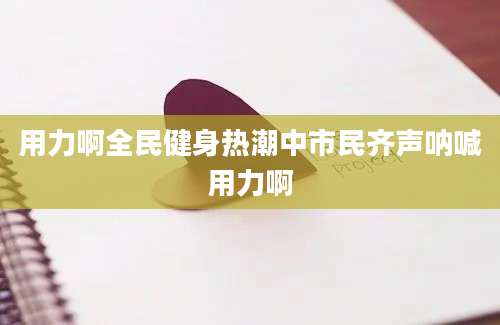 用力啊全民健身热潮中市民齐声呐喊用力啊