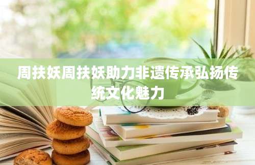 周扶妖周扶妖助力非遗传承弘扬传统文化魅力