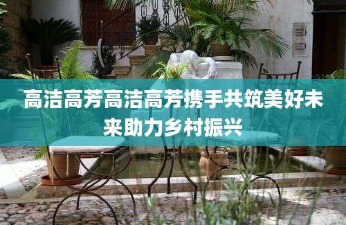 高洁高芳高洁高芳携手共筑美好未来助力乡村振兴