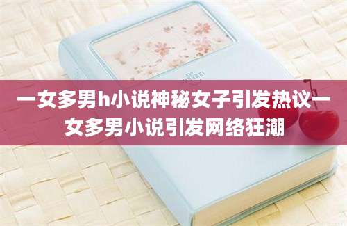 一女多男h小说神秘女子引发热议一女多男小说引发网络狂潮
