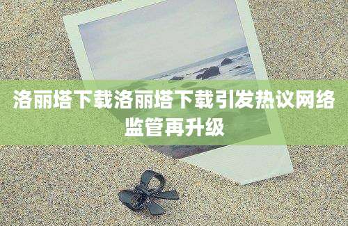洛丽塔下载洛丽塔下载引发热议网络监管再升级