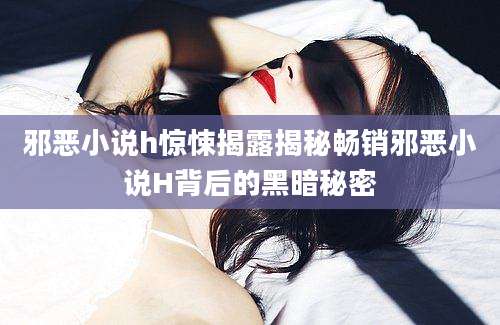 邪恶小说h惊悚揭露揭秘畅销邪恶小说H背后的黑暗秘密