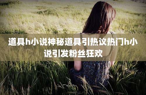 道具h小说神秘道具引热议热门h小说引发粉丝狂欢