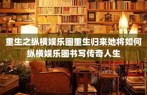 重生之纵横娱乐圈重生归来她将如何纵横娱乐圈书写传奇人生