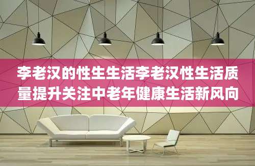 李老汉的性生生活李老汉性生活质量提升关注中老年健康生活新风向