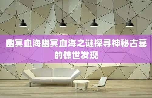 幽冥血海幽冥血海之谜探寻神秘古墓的惊世发现