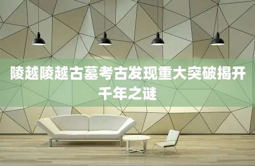 陵越陵越古墓考古发现重大突破揭开千年之谜