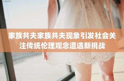 家族共夫家族共夫现象引发社会关注传统伦理观念遭遇新挑战