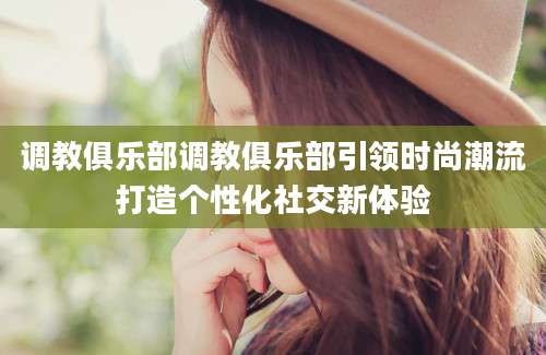 调教俱乐部调教俱乐部引领时尚潮流打造个性化社交新体验