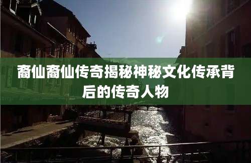 裔仙裔仙传奇揭秘神秘文化传承背后的传奇人物
