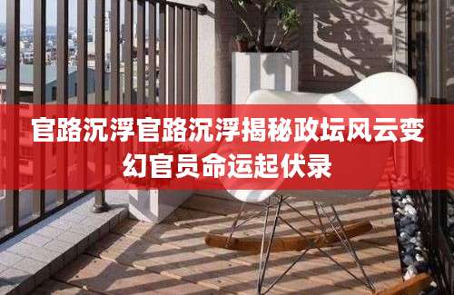 官路沉浮官路沉浮揭秘政坛风云变幻官员命运起伏录