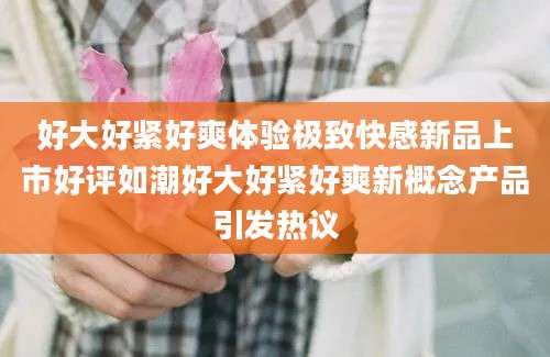 好大好紧好爽体验极致快感新品上市好评如潮好大好紧好爽新概念产品引发热议