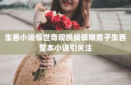 生吞小说惊世奇观挑战极限男子生吞整本小说引关注