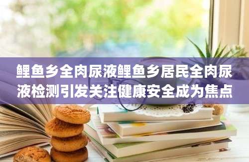 鲤鱼乡全肉尿液鲤鱼乡居民全肉尿液检测引发关注健康安全成为焦点