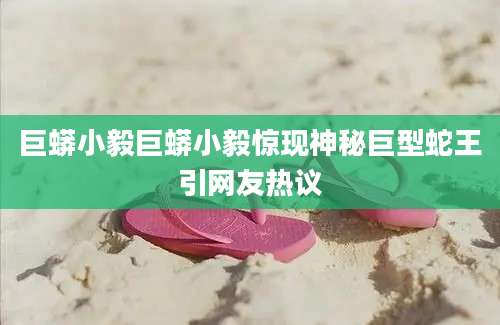 巨蟒小毅巨蟒小毅惊现神秘巨型蛇王引网友热议