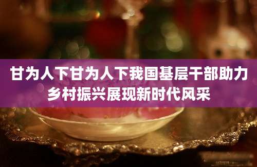 甘为人下甘为人下我国基层干部助力乡村振兴展现新时代风采