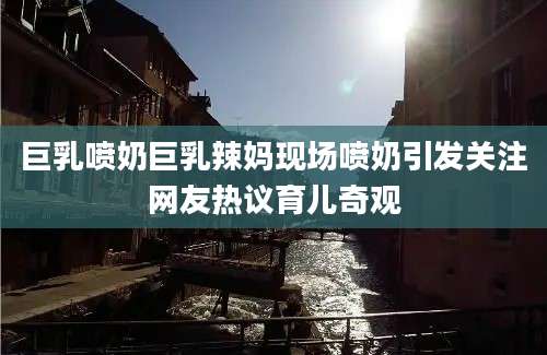 巨乳喷奶巨乳辣妈现场喷奶引发关注网友热议育儿奇观