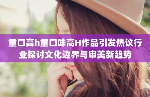 重口高h重口味高H作品引发热议行业探讨文化边界与审美新趋势