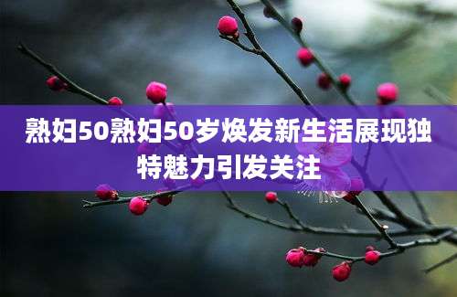 熟妇50熟妇50岁焕发新生活展现独特魅力引发关注