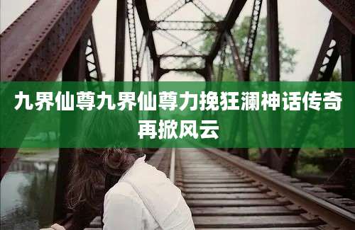 九界仙尊九界仙尊力挽狂澜神话传奇再掀风云