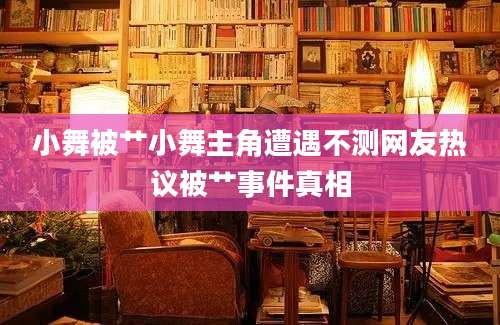 小舞被艹小舞主角遭遇不测网友热议被艹事件真相