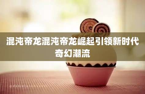 混沌帝龙混沌帝龙崛起引领新时代奇幻潮流