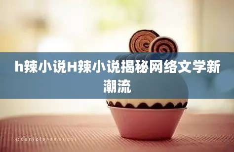 h辣小说H辣小说揭秘网络文学新潮流