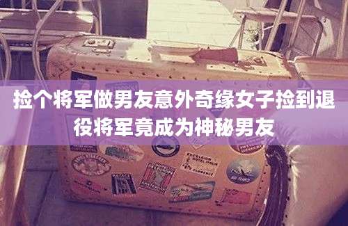 捡个将军做男友意外奇缘女子捡到退役将军竟成为神秘男友