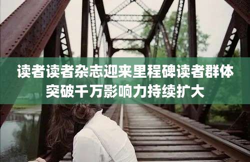 读者读者杂志迎来里程碑读者群体突破千万影响力持续扩大
