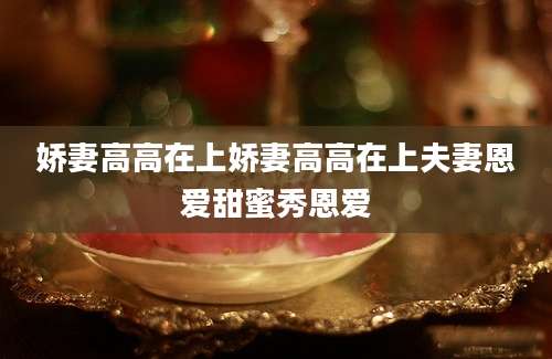 娇妻高高在上娇妻高高在上夫妻恩爱甜蜜秀恩爱