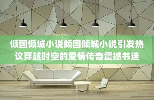 倾国倾城小说倾国倾城小说引发热议穿越时空的爱情传奇震撼书迷