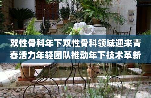双性骨科年下双性骨科领域迎来青春活力年轻团队推动年下技术革新