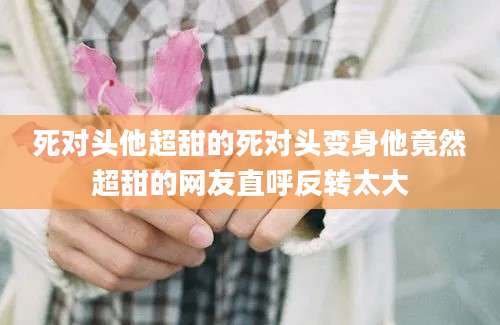 死对头他超甜的死对头变身他竟然超甜的网友直呼反转太大