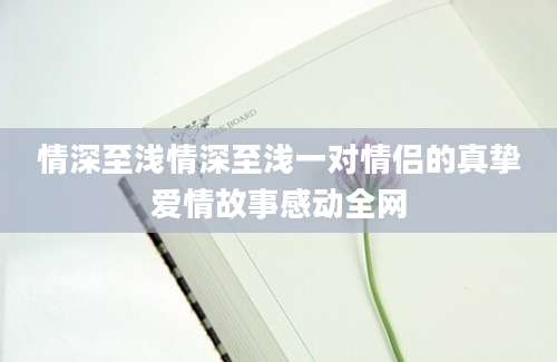 情深至浅情深至浅一对情侣的真挚爱情故事感动全网