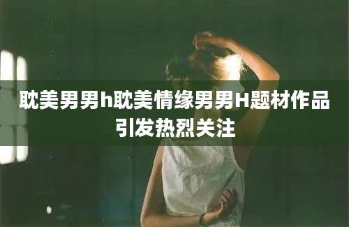 耽美男男h耽美情缘男男H题材作品引发热烈关注