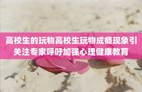 高校生的玩物高校生玩物成瘾现象引关注专家呼吁加强心理健康教育