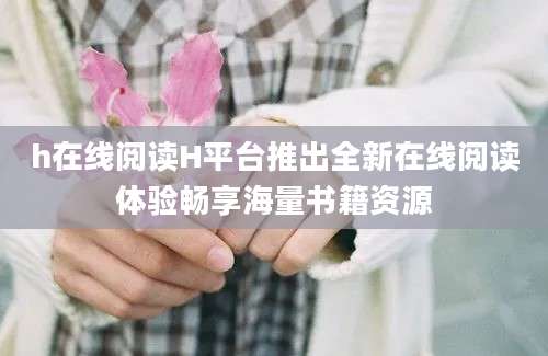 h在线阅读H平台推出全新在线阅读体验畅享海量书籍资源