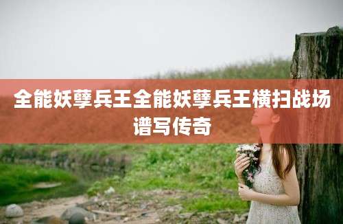 全能妖孽兵王全能妖孽兵王横扫战场谱写传奇