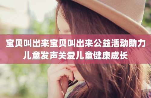 宝贝叫出来宝贝叫出来公益活动助力儿童发声关爱儿童健康成长