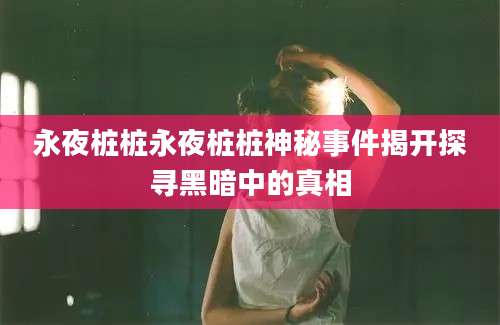 永夜桩桩永夜桩桩神秘事件揭开探寻黑暗中的真相