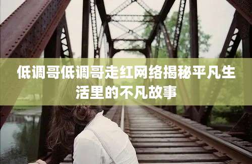 低调哥低调哥走红网络揭秘平凡生活里的不凡故事