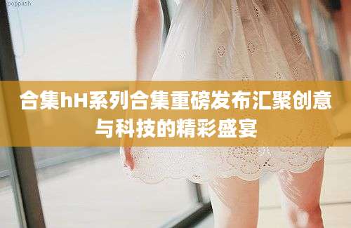 合集hH系列合集重磅发布汇聚创意与科技的精彩盛宴