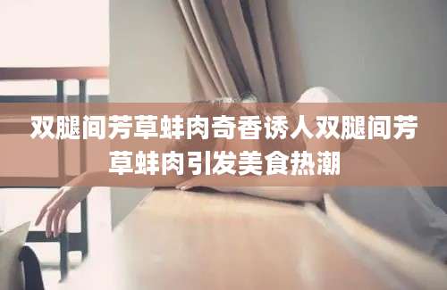 双腿间芳草蚌肉奇香诱人双腿间芳草蚌肉引发美食热潮