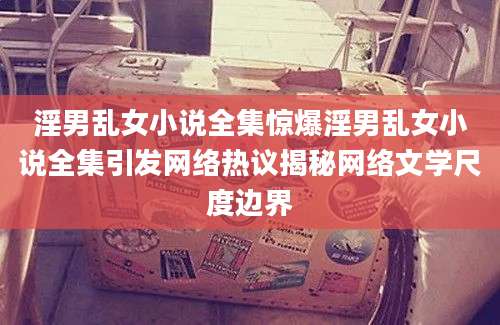 淫男乱女小说全集惊爆淫男乱女小说全集引发网络热议揭秘网络文学尺度边界