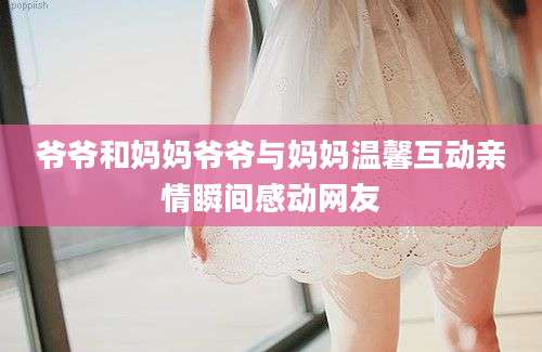 爷爷和妈妈爷爷与妈妈温馨互动亲情瞬间感动网友