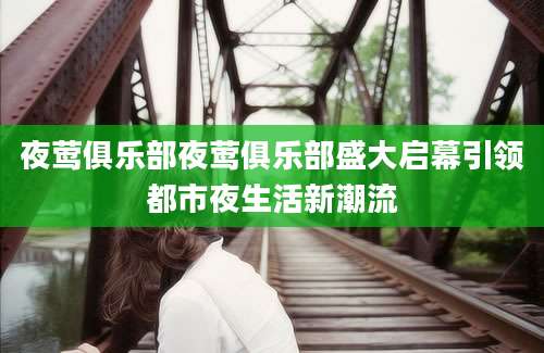 夜莺俱乐部夜莺俱乐部盛大启幕引领都市夜生活新潮流