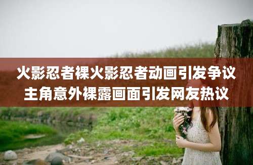 火影忍者裸火影忍者动画引发争议主角意外裸露画面引发网友热议
