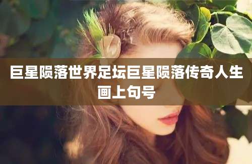 巨星陨落世界足坛巨星陨落传奇人生画上句号