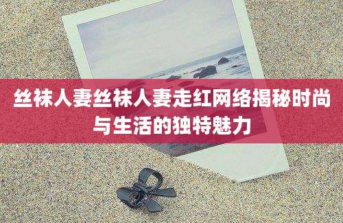 丝袜人妻丝袜人妻走红网络揭秘时尚与生活的独特魅力