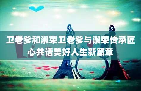卫老爹和淑荣卫老爹与淑荣传承匠心共谱美好人生新篇章